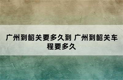 广州到韶关要多久到 广州到韶关车程要多久